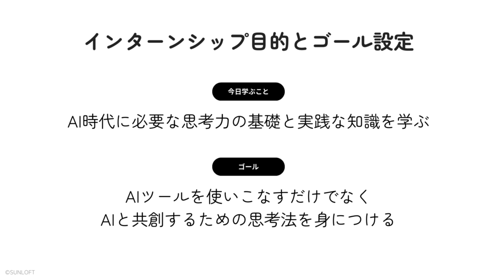 インターンシップ目的とゴール設定
【今日学ぶこと】AI時代に必要な思考力の基礎と実践な知識を学ぶ
【ゴール】AIツールを使いこなすだけでなく、AIと共創するための思考法を身につける